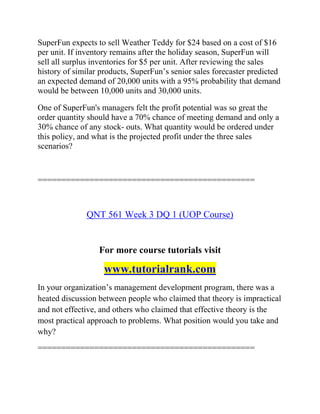 SuperFun expects to sell Weather Teddy for $24 based on a cost of $16
per unit. If inventory remains after the holiday season, SuperFun will
sell all surplus inventories for $5 per unit. After reviewing the sales
history of similar products, SuperFun’s senior sales forecaster predicted
an expected demand of 20,000 units with a 95% probability that demand
would be between 10,000 units and 30,000 units.
One of SuperFun's managers felt the profit potential was so great the
order quantity should have a 70% chance of meeting demand and only a
30% chance of any stock- outs. What quantity would be ordered under
this policy, and what is the projected profit under the three sales
scenarios?
==============================================
QNT 561 Week 3 DQ 1 (UOP Course)
For more course tutorials visit
www.tutorialrank.com
In your organization’s management development program, there was a
heated discussion between people who claimed that theory is impractical
and not effective, and others who claimed that effective theory is the
most practical approach to problems. What position would you take and
why?
==============================================
 