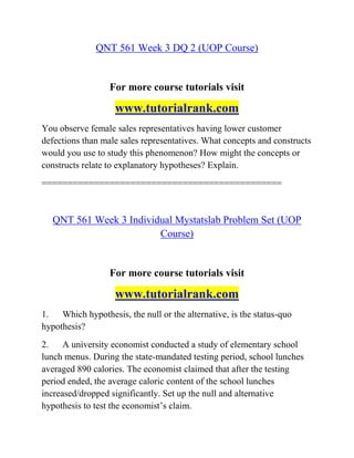 QNT 561 Week 3 DQ 2 (UOP Course)
For more course tutorials visit
www.tutorialrank.com
You observe female sales representatives having lower customer
defections than male sales representatives. What concepts and constructs
would you use to study this phenomenon? How might the concepts or
constructs relate to explanatory hypotheses? Explain.
==============================================
QNT 561 Week 3 Individual Mystatslab Problem Set (UOP
Course)
For more course tutorials visit
www.tutorialrank.com
1. Which hypothesis, the null or the alternative, is the status-quo
hypothesis?
2. A university economist conducted a study of elementary school
lunch menus. During the state-mandated testing period, school lunches
averaged 890 calories. The economist claimed that after the testing
period ended, the average caloric content of the school lunches
increased/dropped significantly. Set up the null and alternative
hypothesis to test the economist’s claim.
 