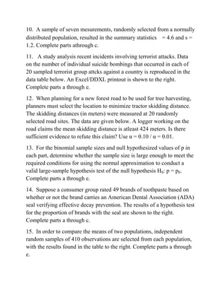 10. A sample of seven mesurements, randomly selected from a normally
distributed population, resulted in the summary statistics = 4.6 and s =
1.2. Complete parts athrough c.
11. A study analysis recent incidents involving terrorist attacks. Data
on the number of individual suicide bombings that occurred in each of
20 sampled terrorist group attcks against a country is reproduced in the
data table below. An Excel/DDXL printout is shown to the right.
Complete parts a through e.
12. When planning for a new forest road to be used for tree harvesting,
planners must select the location to minimize tractor skidding distance.
The skidding distances (in meters) were measured at 20 randomly
selected road sites. The data are given below. A logger working on the
road claims the mean skidding distance is atleast 424 meters. Is there
sufficient evidence to refute this claim? Use α = 0.10 / α = 0.01.
13. For the binomial sample sizes and null hypothesized values of p in
each part, determine whether the sample size is large enough to meet the
required conditions for using the normal approximation to conduct a
valid large-sample hypothesis test of the null hypothesis H0: p = p0.
Complete parts a through e.
14. Suppose a consumer group rated 49 brands of toothpaste based on
whether or not the brand carries an American Dental Association (ADA)
seal verifying effective decay prevention. The results of a hypothesis test
for the proportion of brands with the seal are shown to the right.
Complete parts a through c.
15. In order to compare the means of two populations, independent
random samples of 410 observations are selected from each population,
with the results found in the table to the right. Complete parts a through
e.
 