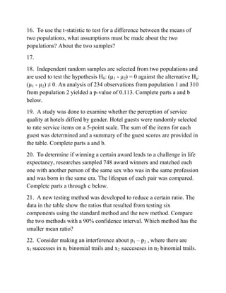16. To use the t-statistic to test for a difference between the means of
two populations, what assumptions must be made about the two
populations? About the two samples?
17.
18. Independent random samples are selected from two populations and
are used to test the hypothesis H0: (µ1 - µ2) = 0 against the alternative Ha:
(µ1 - µ2) ≠ 0. An analysis of 234 observations from population 1 and 310
from population 2 yielded a p-value of 0.113. Complete parts a and b
below.
19. A study was done to examine whether the perception of service
quality at hotels differd by gender. Hotel guests were randomly selected
to rate service items on a 5-point scale. The sum of the items for each
guest was determined and a summary of the guest scores are provided in
the table. Complete parts a and b.
20. To determine if winning a certain award leads to a challenge in life
expectancy, researches sampled 748 award winners and matched each
one with another person of the same sex who was in the same profession
and was born in the same era. The lifespan of each pair was compared.
Complete parts a through c below.
21. A new testing method was developed to reduce a certain ratio. The
data in the table show the ratios that resulted from testing six
components using the standard method and the new method. Compare
the two methods with a 90% confidence interval. Which method has the
smaller mean ratio?
22. Consider making an interference about p1 – p2 , where there are
x1 successes in n1 binomial trails and x2 succeseses in n2 binomial trails.
 