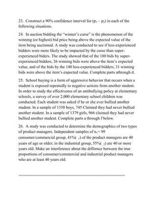 23. Construct a 90% confidence interval for (p1 – p2) in each of the
following situations.
24. In auction bidding the “winner’s curse” is the phenomenon of the
winning (or highest) bid price being above the expected value of the
item being auctioned. A study was conducted to see if less-experienced
bidders were more likely to be impacted by the curse than super-
experienced biders. The study showed that of the 180 bids by super-
experienced bidders, 26 winning bids were above the item’s expected
value, and of the bids by the 140 less-experienced bidders, 31 winning
bids were above the item’s expected value. Complete parts athrough d.
25. School buying is a form of aggressive behavior that occurs when a
student is exposed repeatedly to negative actions from another student.
In order to study the effectivenss of an antibullying policy at elementary
schools, a survey of over 2,000 elementary school children was
conducted. Each student was asked if he or she ever bullied another
student. In a sample of 1358 boys, 745 Claimed they had never bullied
another student. In a sample of 1379 girls, 966 claimed they had never
bullied another student. Complete parts a through f below.
26. A study was conducted to determine the demographics of two types
of product managers. Independent samples of n1= 99
consumer/commercial group, 41%( 1) of the product managers are 40
years of age or older; in the industrial group, 55%( 2) are 40 or more
years old. Make an interference about the differnce between the true
proportions of consumer/commercial and industrial product managers
who are at least 40 years old.
==============================================
 