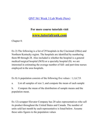 QNT 561 Week 3 Lab Work (New)
For more course tutorials visit
www.tutorialrank.com
Chapter 8:
Ex 2) The following is a list of 29 hospitals in the Cincinnati (Ohio) and
Northern Kentucky region. The hospitals are identified by numbering
them 00 through 28. Also included is whether the hospital is a general
medical/surgical hospital (M/S) or a specialty hospital (S). we are
interested in estimating the average number of full- and part-time nurses
employed in the area hospitals.
Ex 8) A population consists of the following five values : 1,1,6,7,9.
a. List all samples of size 3, and compute the mean of each sample
b. Compute the mean of the distribution of sample means and the
population mean.
Ex 12) scrapper Elevator Company has 20 sales representatives who sell
its product throughout the United States and Canada. The number of
units sold last month by each representative is listed below. Assume
these sales figures to the population values
 