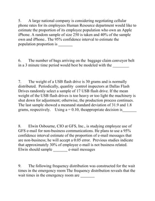 5. A large national company is considering negotiating cellular
phone rates for its employees Human Resource department would like to
estimate the proportion of its employee population who own an Apple
iPhone. A random sample of size 250 is taken and 40% of the sample
own and iPhone.. The 95% confidence interval to estimate the
population proportion is _______
6. The number of bags arriving on the baggage claim conveyor belt
in a 3 minute time period would best be modeled with the ________
7. The weight of a USB flash drive is 30 grams and is normally
distributed. Periodically, quanlity control inspectors at Dallas Flash
Drives randomly select a sample of 17 USB flash drive. If the mean
weight of the USB flash drives is too heavy or too light the machinery is
shut down for adjustment; otherwise, the production process continues.
The last sample showed a meanand standard deviation of 31.9 and 1.8
grams, respectively. Using a = 0.10, theappropriate decision is_______
8. Elwin Osbourne, CIO at GFS, Inc., is studying employee use of
GFS e-mail for non-business communications. He plans to use a 95%
confidence interval estimate of the proportion of e-mail messages that
are non-business; he will accept a 0.05 error. Previous studies indicate
that approximately 30% of employee e-mail is not business related.
Elwin should sample _______ e-mail messages
9. The following frequency distribution was constructed for the wait
times in the emergency room The frequency distribution reveals that the
wait times in the emergency room are _______
 