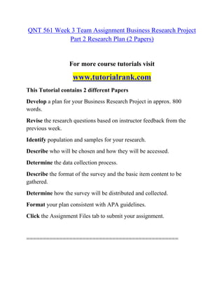 QNT 561 Week 3 Team Assignment Business Research Project
Part 2 Research Plan (2 Papers)
For more course tutorials visit
www.tutorialrank.com
This Tutorial contains 2 different Papers
Develop a plan for your Business Research Project in approx. 800
words.
Revise the research questions based on instructor feedback from the
previous week.
Identify population and samples for your research.
Describe who will be chosen and how they will be accessed.
Determine the data collection process.
Describe the format of the survey and the basic item content to be
gathered.
Determine how the survey will be distributed and collected.
Format your plan consistent with APA guidelines.
Click the Assignment Files tab to submit your assignment.
==============================================
 