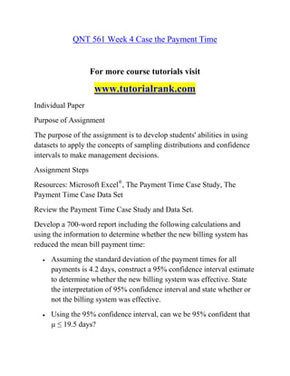 QNT 561 Week 4 Case the Payment Time
For more course tutorials visit
www.tutorialrank.com
Individual Paper
Purpose of Assignment
The purpose of the assignment is to develop students' abilities in using
datasets to apply the concepts of sampling distributions and confidence
intervals to make management decisions.
Assignment Steps
Resources: Microsoft Excel®
, The Payment Time Case Study, The
Payment Time Case Data Set
Review the Payment Time Case Study and Data Set.
Develop a 700-word report including the following calculations and
using the information to determine whether the new billing system has
reduced the mean bill payment time:
 Assuming the standard deviation of the payment times for all
payments is 4.2 days, construct a 95% confidence interval estimate
to determine whether the new billing system was effective. State
the interpretation of 95% confidence interval and state whether or
not the billing system was effective.
 Using the 95% confidence interval, can we be 95% confident that
µ ≤ 19.5 days?
 