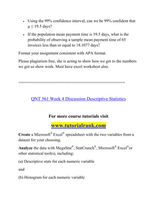  Using the 99% confidence interval, can we be 99% confident that
µ ≤ 19.5 days?
 If the population mean payment time is 19.5 days, what is the
probability of observing a sample mean payment time of 65
invoices less than or equal to 18.1077 days?
Format your assignment consistent with APA format.
Please plagiarism free, she is acting to show how we got to the numbers
we got so show work. Must have excel worksheet also.
==============================================
QNT 561 Week 4 Discussion Descriptive Statistics
For more course tutorials visit
www.tutorialrank.com
Create a Microsoft®
Excel®
spreadsheet with the two variables from a
dataset for your choosing.
Analyze the data with MegaStat®
, StatCrunch®
, Microsoft®
Excel®
or
other statistical tool(s), including:
(a) Descriptive stats for each numeric variable
and
(b) Histogram for each numeric variable
 