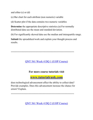 and either (c) or (d)
(c) Bar chart for each attribute (non numeric) variable
(d) Scatter plot if the data contains two numeric variables
Determine the appropriate descriptive statistics.(a) For normally
distributed data use the mean and standard deviation.
(b) For significantly skewed data use the median and interquartile range.
Submit the spreadsheet/work and explain your thought process and
results.
==============================================
QNT 561 Week 4 DQ 1 (UOP Course)
For more course tutorials visit
www.tutorialrank.com
does technological advancement affect the ability to collect data?
Provide examples. Does this advancement increase the chance for
errors? Explain.
==============================================
QNT 561 Week 4 DQ 2 (UOP Course)
 