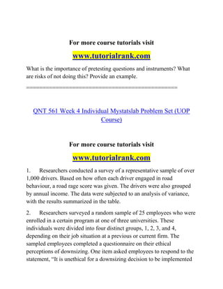 For more course tutorials visit
www.tutorialrank.com
What is the importance of pretesting questions and instruments? What
are risks of not doing this? Provide an example.
==============================================
QNT 561 Week 4 Individual Mystatslab Problem Set (UOP
Course)
For more course tutorials visit
www.tutorialrank.com
1. Researchers conducted a survey of a representative sample of over
1,000 drivers. Based on how often each driver engaged in road
behaviour, a road rage score was given. The drivers were also grouped
by annual income. The data were subjected to an analysis of variance,
with the results summarized in the table.
2. Researchers surveyed a random sample of 25 employees who were
enrolled in a certain program at one of three universities. These
individuals were divided into four distinct groups, 1, 2, 3, and 4,
depending on their job situation at a previous or current firm. The
sampled employees completed a questionnaire on their ethical
perceptions of downsizing. One item asked employees to respond to the
statement, “It is unethical for a downsizing decision to be implemented
 