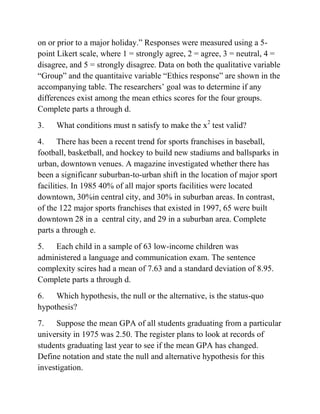 on or prior to a major holiday.” Responses were measured using a 5-
point Likert scale, where 1 = strongly agree, 2 = agree, 3 = neutral, 4 =
disagree, and 5 = strongly disagree. Data on both the qualitative variable
“Group” and the quantitaive variable “Ethics response” are shown in the
accompanying table. The researchers’ goal was to determine if any
differences exist among the mean ethics scores for the four groups.
Complete parts a through d.
3. What conditions must n satisfy to make the x2
test valid?
4. There has been a recent trend for sports franchises in baseball,
football, basketball, and hockey to build new stadiums and ballsparks in
urban, downtown venues. A magazine investigated whether there has
been a significanr suburban-to-urban shift in the location of major sport
facilities. In 1985 40% of all major sports facilities were located
downtown, 30%in central city, and 30% in suburban areas. In contrast,
of the 122 major sports franchises that existed in 1997, 65 were built
downtown 28 in a central city, and 29 in a suburban area. Complete
parts a through e.
5. Each child in a sample of 63 low-income children was
administered a language and communication exam. The sentence
complexity scires had a mean of 7.63 and a standard deviation of 8.95.
Complete parts a through d.
6. Which hypothesis, the null or the alternative, is the status-quo
hypothesis?
7. Suppose the mean GPA of all students graduating from a particular
university in 1975 was 2.50. The register plans to look at records of
students graduating last year to see if the mean GPA has changed.
Define notation and state the null and alternative hypothesis for this
investigation.
 