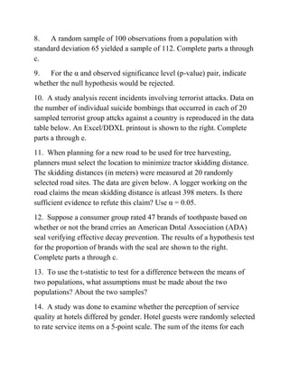 8. A random sample of 100 observations from a population with
standard deviation 65 yielded a sample of 112. Complete parts a through
c.
9. For the α and observed significance level (p-value) pair, indicate
whether the null hypothesis would be rejected.
10. A study analysis recent incidents involving terrorist attacks. Data on
the number of individual suicide bombings that occurred in each of 20
sampled terrorist group attcks against a country is reproduced in the data
table below. An Excel/DDXL printout is shown to the right. Complete
parts a through e.
11. When planning for a new road to be used for tree harvesting,
planners must select the location to minimize tractor skidding distance.
The skidding distances (in meters) were measured at 20 randomly
selected road sites. The data are given below. A logger working on the
road claims the mean skidding distance is atleast 398 meters. Is there
sufficient evidence to refute this claim? Use α = 0.05.
12. Suppose a consumer group rated 47 brands of toothpaste based on
whether or not the brand crries an American Dntal Association (ADA)
seal verifying effective decay prevention. The results of a hypothesis test
for the proportion of brands with the seal are shown to the right.
Complete parts a through c.
13. To use the t-statistic to test for a difference between the means of
two populations, what assumptions must be made about the two
populations? About the two samples?
14. A study was done to examine whether the perception of service
quality at hotels differed by gender. Hotel guests were randomly selected
to rate service items on a 5-point scale. The sum of the items for each
 