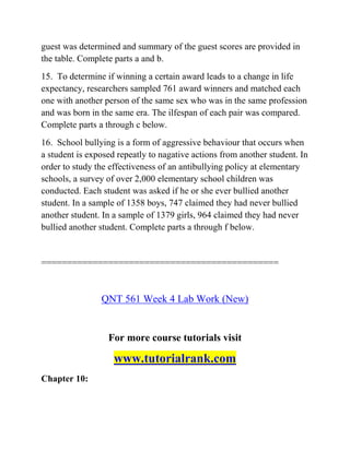 guest was determined and summary of the guest scores are provided in
the table. Complete parts a and b.
15. To determine if winning a certain award leads to a change in life
expectancy, researchers sampled 761 award winners and matched each
one with another person of the same sex who was in the same profession
and was born in the same era. The ilfespan of each pair was compared.
Complete parts a through c below.
16. School bullying is a form of aggressive behaviour that occurs when
a student is exposed repeatly to nagative actions from another student. In
order to study the effectiveness of an antibullying policy at elementary
schools, a survey of over 2,000 elementary school children was
conducted. Each student was asked if he or she ever bullied another
student. In a sample of 1358 boys, 747 claimed they had never bullied
another student. In a sample of 1379 girls, 964 claimed they had never
bullied another student. Complete parts a through f below.
==============================================
QNT 561 Week 4 Lab Work (New)
For more course tutorials visit
www.tutorialrank.com
Chapter 10:
 