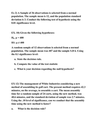 Ex 2) A Sample of 36 observations is selected from a normal
population. The sample mean is 12, and the population standard
deviation is 3. Conduct the following test of hypothesis using the
0.01 significance level.
EX. 10) Given the following hypotheses:
H0 : µ = 400
H1: µ ≠ 400
A random sample of 12 observations is selected from a normal
population. The sample mean was 407 and the sample S.D 6. Using
the 0.1 significance level:
a. State the decision rule.
b. Compute the value of the test statistic
c. What is your decision regarding the null hypothesis?
EX 12) The management of White Industries considering a new
method of assembling its golf cart. The present method requires 42.3
minutes, on the average, to assemble a cart. The mean assembly
time for a random sample of 24 carts, using the new method, was
40.6 minutes, and the standard deviation of sample was 2.7 minutes.
Using the .10 level of significance, can we conduct that the assembly
time using the new method is faster?
a. What is the decision rule?
 