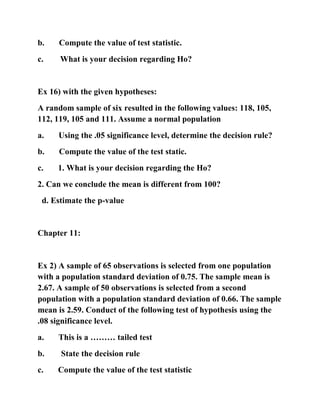 b. Compute the value of test statistic.
c. What is your decision regarding Ho?
Ex 16) with the given hypotheses:
A random sample of six resulted in the following values: 118, 105,
112, 119, 105 and 111. Assume a normal population
a. Using the .05 significance level, determine the decision rule?
b. Compute the value of the test static.
c. 1. What is your decision regarding the Ho?
2. Can we conclude the mean is different from 100?
d. Estimate the p-value
Chapter 11:
Ex 2) A sample of 65 observations is selected from one population
with a population standard deviation of 0.75. The sample mean is
2.67. A sample of 50 observations is selected from a second
population with a population standard deviation of 0.66. The sample
mean is 2.59. Conduct of the following test of hypothesis using the
.08 significance level.
a. This is a ……… tailed test
b. State the decision rule
c. Compute the value of the test statistic
 