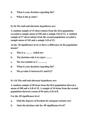 d. What is your decision regarding Ho?
e. What is the p-value?
Ex 8) The null and alternate hypotheses are:
A random sample of 15 observations from the first population
revealed a sample mean of 350 and a sample S.D of 12. A random
sample of 17 observations from the second population revealed a
sample mean of 342 and a sample S.D of 15.
At the .10 significance level, is there a difference in the population
means?
a. This is a ……… tailed test
b. The decision rule is to reject ……..
c. The test statistic is t= ………..
d. What is your decision regarding Ho?
e. The p-value is between 0.1 and 0.2?
Ex 14) The null and alternate hypotheses are:
A random sample of 20 items from the first population showed a
mean of 100 and a S.D of 15. A sample of 16 items from the second
population showed a mean of 94 and a S.D of 8.
Use the .05 significance level
a. Find the degrees of freedom for unequal variance test
b. State the decision rule for .05 significance level?
 