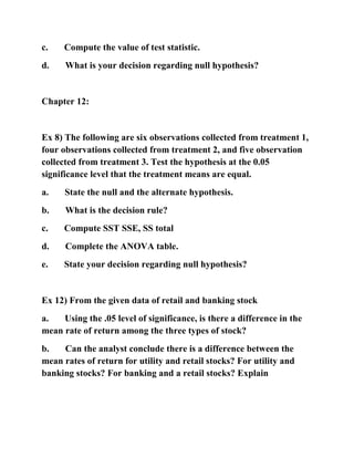 c. Compute the value of test statistic.
d. What is your decision regarding null hypothesis?
Chapter 12:
Ex 8) The following are six observations collected from treatment 1,
four observations collected from treatment 2, and five observation
collected from treatment 3. Test the hypothesis at the 0.05
significance level that the treatment means are equal.
a. State the null and the alternate hypothesis.
b. What is the decision rule?
c. Compute SST SSE, SS total
d. Complete the ANOVA table.
e. State your decision regarding null hypothesis?
Ex 12) From the given data of retail and banking stock
a. Using the .05 level of significance, is there a difference in the
mean rate of return among the three types of stock?
b. Can the analyst conclude there is a difference between the
mean rates of return for utility and retail stocks? For utility and
banking stocks? For banking and a retail stocks? Explain
 