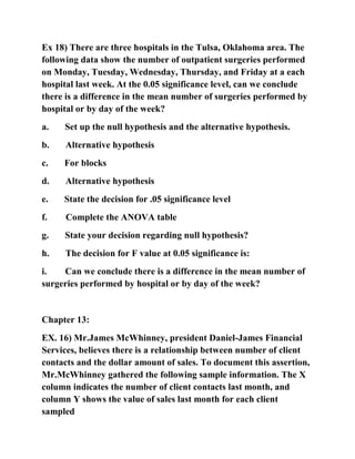Ex 18) There are three hospitals in the Tulsa, Oklahoma area. The
following data show the number of outpatient surgeries performed
on Monday, Tuesday, Wednesday, Thursday, and Friday at a each
hospital last week. At the 0.05 significance level, can we conclude
there is a difference in the mean number of surgeries performed by
hospital or by day of the week?
a. Set up the null hypothesis and the alternative hypothesis.
b. Alternative hypothesis
c. For blocks
d. Alternative hypothesis
e. State the decision for .05 significance level
f. Complete the ANOVA table
g. State your decision regarding null hypothesis?
h. The decision for F value at 0.05 significance is:
i. Can we conclude there is a difference in the mean number of
surgeries performed by hospital or by day of the week?
Chapter 13:
EX. 16) Mr.James McWhinney, president Daniel-James Financial
Services, believes there is a relationship between number of client
contacts and the dollar amount of sales. To document this assertion,
Mr.McWhinney gathered the following sample information. The X
column indicates the number of client contacts last month, and
column Y shows the value of sales last month for each client
sampled
 
