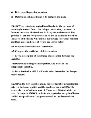 a) Determine Regression equation
b) Determine Estimated sales if 40 contacts are made
EX.18) We are studying mutual bond funds for the purpose of
investing in several funds. For this particular study, we want to
focus on the assets of a fund and its five-year performance. The
question is: can the five-year rate of return be estimated based on
the assets of the fund? Nine mutual funds were selected at random
and their assets and rates of return are shown below.
b-1. compute the coefficient of correlation.
b-2. Compute the coefficient of determination
c) Give a description of the degree of association between the
variables
d) Determine the regression equation. Use assets as the
independent variable.
e) For a fund with $400.0 million in sales, determine the five-year
rate of return.
EX.30) On the first statistics exam, the coefficient of determination
between the hours studied and the grade earned was 80%. The
standard error of estimate was 10. There were 20 students in the
class. Develop an ANOVA table for the regression analysis of hours
studied as a predictor of the grade earned on the first statistics
exam.
 