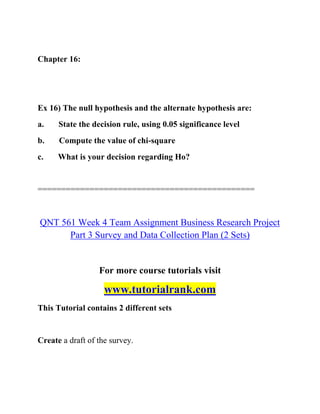 Chapter 16:
Ex 16) The null hypothesis and the alternate hypothesis are:
a. State the decision rule, using 0.05 significance level
b. Compute the value of chi-square
c. What is your decision regarding Ho?
==============================================
QNT 561 Week 4 Team Assignment Business Research Project
Part 3 Survey and Data Collection Plan (2 Sets)
For more course tutorials visit
www.tutorialrank.com
This Tutorial contains 2 different sets
Create a draft of the survey.
 