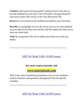 Conduct a pilot pretest having another Learning Team in the class to
provide feedback for your team. Chet will create a message thread for
each team to place their survey in the Class Discussion Tab.
Revise the survey based on the feedback provided by your classmates.
Describe in a paragraph or two at the end of your survey what feedback
was provided by the other team and how did that impact this final survey
from you initial draft.
Click the Assignment Files tab to submit your final survey that you
deploy.
.
==============================================
QNT 561 Week 5 DQ 1 (UOP Course)
For more course tutorials visit
www.tutorialrank.com
What is the value of performing hypotheses tests to solve problems
related to business and operations management? Provide specific
examples.
==============================================
QNT 561 Week 5 DQ 2 (UOP Course)
 