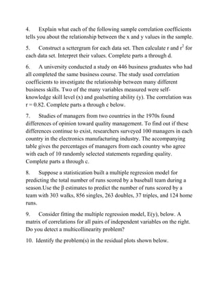 4. Explain what each of the following sample correlation coefficients
tells you about the relationship between the x and y values in the sample.
5. Construct a scttergram for each data set. Then calculate r and r2
for
each data set. Interpret their values. Complete parts a through d.
6. A university conducted a study on 446 business graduates who had
all completed the same business course. The study used correlation
coefficients to investigate the relationship between many different
business skills. Two of the many variables measured were self-
knowledge skill level (x) and goalsetting ability (y). The correlation was
r = 0.82. Complete parts a through c below.
7. Studies of managers from two countries in the 1970s found
differences of opinion toward quality management. To find out if these
differences continue to exist, researchers surveyed 100 managers in each
country in the electronics manufacturing industry. The accompanying
table gives the percentages of managers from each country who agree
with each of 10 randomly selected statements regarding quality.
Complete parts a through c.
8. Suppose a statistication built a multiple regression model for
predicting the total number of runs scored by a baseball team during a
season.Use the β estimates to predict the number of runs scored by a
team with 303 walks, 856 singles, 263 doubles, 37 triples, and 124 home
runs.
9. Consider fitting the multiple regression model, E(y), below. A
matrix of correlations for all pairs of independent variables on the right.
Do you detect a multicollinearity problem?
10. Identify the problem(s) in the residual plots shown below.
 