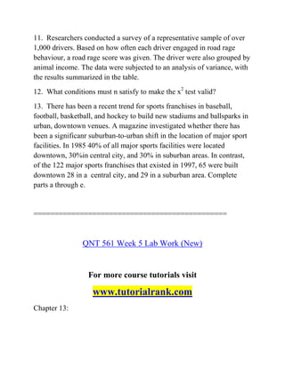 11. Researchers conducted a survey of a representative sample of over
1,000 drivers. Based on how often each driver engaged in road rage
behaviour, a road rage score was given. The driver were also grouped by
animal income. The data were subjected to an analysis of variance, with
the results summarized in the table.
12. What conditions must n satisfy to make the x2
test valid?
13. There has been a recent trend for sports franchises in baseball,
football, basketball, and hockey to build new stadiums and ballsparks in
urban, downtown venues. A magazine investigated whether there has
been a significanr suburban-to-urban shift in the location of major sport
facilities. In 1985 40% of all major sports facilities were located
downtown, 30%in central city, and 30% in suburban areas. In contrast,
of the 122 major sports franchises that existed in 1997, 65 were built
downtown 28 in a central city, and 29 in a suburban area. Complete
parts a through e.
==============================================
QNT 561 Week 5 Lab Work (New)
For more course tutorials visit
www.tutorialrank.com
Chapter 13:
 