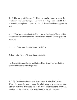 Ex 6) The owner of Maumee Ford-Mercury-Volvo wants to study the
relationship between the age of a car and its selling price. Listed below
is a random sample of 12 used cars sold at the dealership during the last
year.
a. If we wants to estimate selling price on the basis of the age of car,
which variable is thr dependent varialble and which is the independent
variable?
b. 1. Determine the correlation coefficient
2. Determine the coefficient of determination.
c. Interpret the correlation coefficient. Does it surprise you that the
correlation coefficient is negative?
EX.12) The student Government Association at Middle Carolina
University wanted to demonstrate the relationship between the number
of beers a student drinks and his or her blood alcohol content (BAC). A
random sample of 18 students participated in a study in which
 