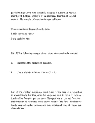 participating student was randomly assigned a number of beers, a
member of the local sheriff’s office measured their blood alcohol
content. The sample information is reported below.
Choose scattered diagram best fit data.
Fill in the blank below
State decision rule.
Ex 14) The following sample observations were randomly selected.
a. Determine the regression equation.
b. Determine the value of Y when X is 7.
Ex 18) We are studying mutual bond funds for the purpose of investing
in several funds. For this particular study, we want to focus on the assets
fund and its five-year performance. The question is : can the five-year
rate of return be estimated based on the assets of the fund? Nine mutual
funds were selected at random, and their assets and rates of returns are
shown below:
 