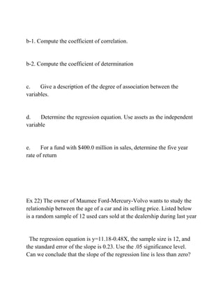 b-1. Compute the coefficient of correlation.
b-2. Compute the coefficient of determination
c. Give a description of the degree of association between the
variables.
d. Determine the regression equation. Use assets as the independent
variable
e. For a fund with $400.0 million in sales, determine the five year
rate of return
Ex 22) The owner of Maumee Ford-Mercury-Volvo wants to study the
relationship between the age of a car and its selling price. Listed below
is a random sample of 12 used cars sold at the dealership during last year
The regression equation is y=11.18-0.48X, the sample size is 12, and
the standard error of the slope is 0.23. Use the .05 significance level.
Can we conclude that the slope of the regression line is less than zero?
 