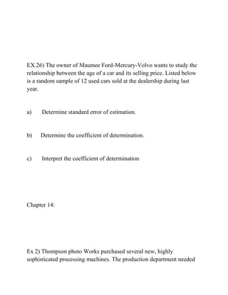 EX.26) The owner of Maumee Ford-Mercury-Volvo wants to study the
relationship between the age of a car and its selling price. Listed below
is a random sample of 12 used cars sold at the dealership during last
year.
a) Determine standard error of estimation.
b) Determine the coefficient of determination.
c) Interpret the coefficient of determination
Chapter 14:
Ex 2) Thompson photo Works purchased several new, highly
sophisticated processing machines. The production department needed
 