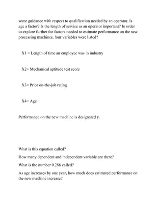 some guidance with respect to qualification needed by an operator. Is
age a factor? Is the length of service as an operator important? In order
to explore further the factors needed to estimate performance on the new
processing machines, four variables were listed?
X1 = Length of time an employee was in industry
X2= Mechanical aptitude test score
X3= Prior on-the-job rating
X4= Age
Performance on the new machine is designated y.
What is this equation called?
How many dependent and independent variable are there?
What is the number 0.286 called?
As age increases by one year, how much does estimated performance on
the new machine increase?
 