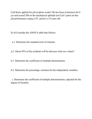 Carl Knox applied for job at photo works? He has been in business for 6
yrs and scored 280 on the mechanical aptitude test Carl’s prior on-the-
job performance rating is 97, and he is 35 years old
Ex 6) Consider the ANOVA table that follows
a.1. Determine the standard error of estimate
a.2. About 95% of the residuals will be between what two values?
b.1. Determine the coefficient of multiple determination.
b.2. Determine the percentage variation for the independent variables.
c. Determine the coefficient of multiple determinations, adjusted for the
degree of freedom
 