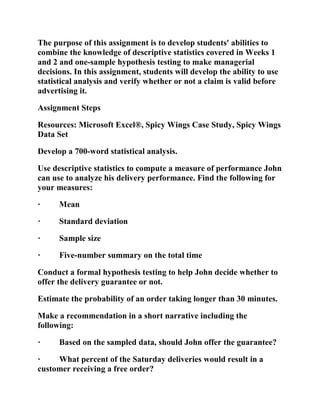 The purpose of this assignment is to develop students' abilities to
combine the knowledge of descriptive statistics covered in Weeks 1
and 2 and one-sample hypothesis testing to make managerial
decisions. In this assignment, students will develop the ability to use
statistical analysis and verify whether or not a claim is valid before
advertising it.
Assignment Steps
Resources: Microsoft Excel®, Spicy Wings Case Study, Spicy Wings
Data Set
Develop a 700-word statistical analysis.
Use descriptive statistics to compute a measure of performance John
can use to analyze his delivery performance. Find the following for
your measures:
· Mean
· Standard deviation
· Sample size
· Five-number summary on the total time
Conduct a formal hypothesis testing to help John decide whether to
offer the delivery guarantee or not.
Estimate the probability of an order taking longer than 30 minutes.
Make a recommendation in a short narrative including the
following:
· Based on the sampled data, should John offer the guarantee?
· What percent of the Saturday deliveries would result in a
customer receiving a free order?
 