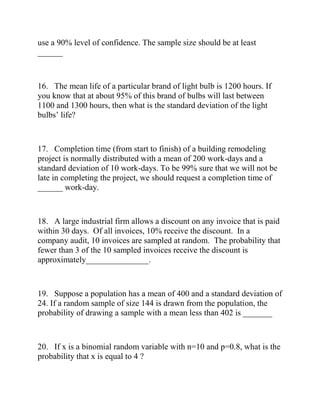 use a 90% level of confidence. The sample size should be at least
______
16. The mean life of a particular brand of light bulb is 1200 hours. If
you know that at about 95% of this brand of bulbs will last between
1100 and 1300 hours, then what is the standard deviation of the light
bulbs’ life?
17. Completion time (from start to finish) of a building remodeling
project is normally distributed with a mean of 200 work-days and a
standard deviation of 10 work-days. To be 99% sure that we will not be
late in completing the project, we should request a completion time of
______ work-day.
18. A large industrial firm allows a discount on any invoice that is paid
within 30 days. Of all invoices, 10% receive the discount. In a
company audit, 10 invoices are sampled at random. The probability that
fewer than 3 of the 10 sampled invoices receive the discount is
approximately_______________.
19. Suppose a population has a mean of 400 and a standard deviation of
24. If a random sample of size 144 is drawn from the population, the
probability of drawing a sample with a mean less than 402 is _______
20. If x is a binomial random variable with n=10 and p=0.8, what is the
probability that x is equal to 4 ?
 