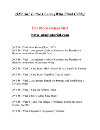 QNT 561 Entire Course (With Final Guide)
For more classes visit
www.snaptutorial.com
QNT 561 Final Exam Guide (New, 2017)
QNT 561 Week 1 Assignment Statistics Concepts and Descriptive
Measures Instructions (Financial Data)
QNT 561 Week 1 Assignment Statistics Concepts and Descriptive
Measures Instructions (Consumer Food)
QNT 561 Week 2 Case Study MBA Schools in Asia Pacific (2 Papers)
QNT 561 Week 3 Case Study SuperFun Toys (2 Papers)
QNT 561 Week 3 Assignment Expansion Strategy and Establishing a
Re-Order Point
QNT 561 Week 4 Case the Payment Time
QNT 561 Week 5 Spicy Wings Case Study
QNT 561 Week 5 Team One-Sample Hypothesis Testing (Election
Results, SpeedX)
QNT 561 Week 6 Signature Assignment (Hospital)
 