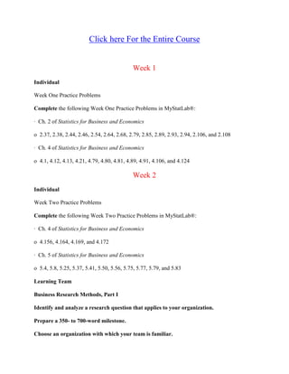 Click here For the Entire Course
Week 1
Individual
Week One Practice Problems
Complete the following Week One Practice Problems in MyStatLab®:
· Ch. 2 of Statistics for Business and Economics
o 2.37, 2.38, 2.44, 2.46, 2.54, 2.64, 2.68, 2.79, 2.85, 2.89, 2.93, 2.94, 2.106, and 2.108
· Ch. 4 of Statistics for Business and Economics
o 4.1, 4.12, 4.13, 4.21, 4.79, 4.80, 4.81, 4.89, 4.91, 4.106, and 4.124
Week 2
Individual
Week Two Practice Problems
Complete the following Week Two Practice Problems in MyStatLab®:
· Ch. 4 of Statistics for Business and Economics
o 4.156, 4.164, 4.169, and 4.172
· Ch. 5 of Statistics for Business and Economics
o 5.4, 5.8, 5.25, 5.37, 5.41, 5.50, 5.56, 5.75, 5.77, 5.79, and 5.83
Learning Team
Business Research Methods, Part I
Identify and analyze a research question that applies to your organization.
Prepare a 350- to 700-word milestone.
Choose an organization with which your team is familiar.
 
