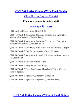QNT 561 Entire Course (With Final Guide)
Click Here to Buy the Tutorial
For more course tutorials visit
www.qnt561.com
QNT 561 Final Exam Guide (New, 2017)
QNT 561 Week 1 Assignment Statistics Concepts and Descriptive
Measures Instructions (Financial Data)
QNT 561 Week 1 Assignment Statistics Concepts and Descriptive
Measures Instructions (Consumer Food)
QNT 561 Week 2 Case Study MBA Schools in Asia Pacific (2 Papers)
QNT 561 Week 3 Case Study SuperFun Toys (2 Papers)
QNT 561 Week 3 Assignment Expansion Strategy and Establishing a
Re-Order Point
QNT 561 Week 4 Case the Payment Time
QNT 561 Week 5 Spicy Wings Case Study
QNT 561 Week 5 Team One-Sample Hypothesis Testing (Election
Results, SpeedX)
QNT 561 Week 6 Signature Assignment (Hospital)
QNT 561 Week 6 Signature Assignment (Consumer Food)
==============================================
QNT 561 Entire Course (Without Final Guide)
 