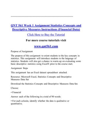 ==============================================
QNT 561 Week 1 Assignment Statistics Concepts and
Descriptive Measures Instructions (Financial Data)
Click Here to Buy the Tutorial
For more course tutorials visit
www.qnt561.com
Purpose of Assignment
The purpose of this assignment to orient students to the key concepts in
statistics. This assignment will introduce students to the language of
statistics. Students will also get a chance to warm-up on evaluating some
basic descriptive statistics using Excel® prior to the course start.
Assignment Steps
This assignment has an Excel dataset spreadsheet attached.
Resource: Microsoft Excel, Statistics Concepts and Descriptive
Measures Data Set
Download the Statistics Concepts and Descriptive Measures Data Set.
Choose:
• Financial
Answer each of the following in a total of 90 words:
• For each column, identify whether the data is qualitative or
quantitative.
 