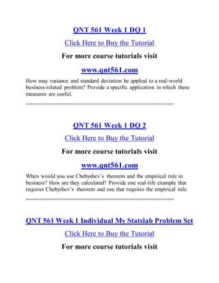 QNT 561 Week 1 DQ 1
Click Here to Buy the Tutorial
For more course tutorials visit
www.qnt561.com
How may variance and standard deviation be applied to a real-world
business-related problem? Provide a specific application in which these
measures are useful.
==============================================
QNT 561 Week 1 DQ 2
Click Here to Buy the Tutorial
For more course tutorials visit
www.qnt561.com
When would you use Chebyshev’s theorem and the empirical rule in
business? How are they calculated? Provide one real-life example that
requires Chebyshev’s theorem and one that requires the empirical rule.
==============================================
QNT 561 Week 1 Individual My Statslab Problem Set
Click Here to Buy the Tutorial
For more course tutorials visit
 