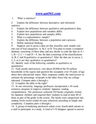 www.qnt561.com
1. What is statistics?
2. Explain the difference between descriptive and inferential
statistics.
3. Explain the difference between qualitative and quantitative data.
4. Explain how populations and variables differ.
5. Explain how populations and samples differ.
6. What is a representative sample?
7. Explain the difference between a population and a process.
8. Define statistical thinking.
9. Suppose you’re given a data set that classifies each sample unit
into one of four categories: A, B, C or D. You plan to create a computer
database consisting of these data, and you decide to code the data as A =
1, B = 2, C = 3 and D = 4. Are the data consisting of the classifications
A, B, C and D qualitative or quantitative? After the data are in out as 1,
2, 3, or 4, are they qualitative or quantitative?
10. Identify each of the following variables as qualitative or
quantitative.
11. Each month interviewers visit about 69,000 of the 93 million
households in the region and question the occupants over 18 years of age
about their educational status. Their responses enable the interviewers to
estimate the percentage of people in the labor force who are college
educated. Compare parts a through c.
12. Complete the table to the right?
13. In one university, language professors incorporated a 10-week
extensive program to improve students’ Japanese reading
comprehension. The professors collected 283 books originally written
for Japanese children and required their students to read at least 40 of
them as part of the grade in the course. The books were categorized into
reading levels (color-coded for easy selection) according to length and
complexity. Complete parts a through c.
14. A group of marketing professors asked every fourth adult entrant to
a mall to participate in a study. A total of 119 shoppers agreed to answer
 