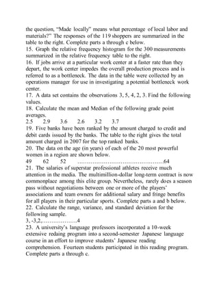 the question, “Made locally” means what percentage of local labor and
materials?” The responses of the 119 shoppers are summarized in the
table to the right. Complete parts a through c below.
15. Graph the relative frequency histogram for the 300 measurements
summarized in the relative frequency table to the right.
16. If jobs arrive at a particular work center at a faster rate than they
depart, the work center impedes the overall production process and is
referred to as a bottleneck. The data in the table were collected by an
operations manager for use in investigating a potential bottleneck work
center.
17. A data set contains the observations 3, 5, 4, 2, 3. Find the following
values.
18. Calculate the mean and Median of the following grade point
averages.
2.5 2.9 3.6 2.6 3.2 3.7
19. Five banks have been ranked by the amount charged to credit and
debit cards issued by the banks. The table to the right gives the total
amount charged in 2007 for the top ranked banks.
20. The data on the age (in years) of each of the 20 most powerful
women in a region are shown below.
49 62 52 ……………………………………….64
21. The salaries of superstar professional athletes receive much
attention in the media. The multimillion-dollar long-term contract is now
commonplace among this elite group. Nevertheless, rarely does a season
pass without negotiations between one or more of the players’
associations and team owners for additional salary and fringe benefits
for all players in their particular sports. Complete parts a and b below.
22. Calculate the range, variance, and standard deviation for the
following sample.
3, -3,2,……………….4
23. A university’s language professors incorporated a 10-week
extensive redaing program into a second-semester Japanese language
course in an effort to improve students’ Japanese reading
comprehension. Fourteen students participated in this reading program.
Complete parts a through c.
 