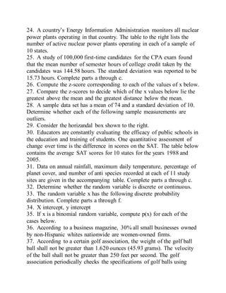 24. A country’s Energy Information Administration monitors all nuclear
power plants operating in that country. The table to the right lists the
number of active nuclear power plants operating in each of a sample of
10 states.
25. A study of 100,000 first-time candidates for the CPA exam found
that the mean number of semester hours of college credit taken by the
candidates was 144.58 hours. The standard deviation was reported to be
15.73 hours. Complete parts a through c.
26. Compute the z-score corresponding to each of the values of x below.
27. Compare the z-scores to decide which of the x values below lie the
greatest above the mean and the greatest distance below the mean.
28. A sample data set has a mean of 74 and a standard deviation of 10.
Determine whether each of the following sample measurements are
outliers.
29. Consider the horizandal box shown to the right.
30. Educators are constantly evaluating the efficacy of public schools in
the education and training of students. One quantitative assessment of
change over time is the difference in scores on the SAT. The table below
contains the average SAT scores for 10 states for the years 1988 and
2005.
31. Data on annual rainfall, maximum daily temperature, percentage of
planet cover, and number of anti species recorded at each of 11 study
sites are given in the accompanying table. Complete parts a through c.
32. Determine whether the random variable is discrete or continuous.
33. The random variable x has the following discrete probability
distribution. Complete parts a through f.
34. X intercept, y intercept
35. If x is a binomial random variable, compute p(x) for each of the
cases below.
36. According to a business magazine, 30% all small businesses owned
by non-Hispanic whites nationwide are women-owned firms.
37. According to a certain golf association, the weight of the golf ball
ball shall not be greater than 1.620 ounces (45.93 grams). The velocity
of the ball shall not be greater than 250 feet per second. The golf
association periodically checks the specifications of golf balls using
 
