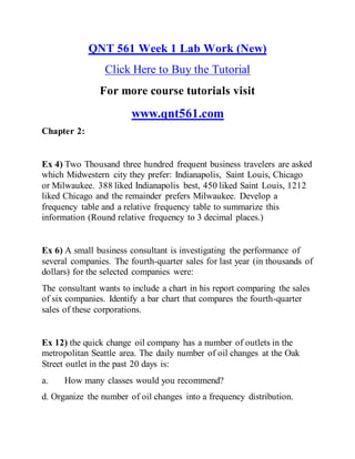 QNT 561 Week 1 Lab Work (New)
Click Here to Buy the Tutorial
For more course tutorials visit
www.qnt561.com
Chapter 2:
Ex 4) Two Thousand three hundred frequent business travelers are asked
which Midwestern city they prefer: Indianapolis, Saint Louis, Chicago
or Milwaukee. 388 liked Indianapolis best, 450 liked Saint Louis, 1212
liked Chicago and the remainder prefers Milwaukee. Develop a
frequency table and a relative frequency table to summarize this
information (Round relative frequency to 3 decimal places.)
Ex 6) A small business consultant is investigating the performance of
several companies. The fourth-quarter sales for last year (in thousands of
dollars) for the selected companies were:
The consultant wants to include a chart in his report comparing the sales
of six companies. Identify a bar chart that compares the fourth-quarter
sales of these corporations.
Ex 12) the quick change oil company has a number of outlets in the
metropolitan Seattle area. The daily number of oil changes at the Oak
Street outlet in the past 20 days is:
a. How many classes would you recommend?
d. Organize the number of oil changes into a frequency distribution.
 