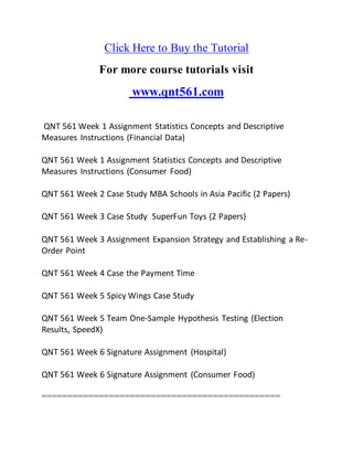 Click Here to Buy the Tutorial
For more course tutorials visit
www.qnt561.com
QNT 561 Week 1 Assignment Statistics Concepts and Descriptive
Measures Instructions (Financial Data)
QNT 561 Week 1 Assignment Statistics Concepts and Descriptive
Measures Instructions (Consumer Food)
QNT 561 Week 2 Case Study MBA Schools in Asia Pacific (2 Papers)
QNT 561 Week 3 Case Study SuperFun Toys (2 Papers)
QNT 561 Week 3 Assignment Expansion Strategy and Establishing a Re-
Order Point
QNT 561 Week 4 Case the Payment Time
QNT 561 Week 5 Spicy Wings Case Study
QNT 561 Week 5 Team One-Sample Hypothesis Testing (Election
Results, SpeedX)
QNT 561 Week 6 Signature Assignment (Hospital)
QNT 561 Week 6 Signature Assignment (Consumer Food)
==============================================
 