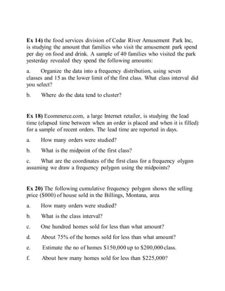 Ex 14) the food services division of Cedar River Amusement Park Inc,
is studying the amount that families who visit the amusement park spend
per day on food and drink. A sample of 40 families who visited the park
yesterday revealed they spend the following amounts:
a. Organize the data into a frequency distribution, using seven
classes and 15 as the lower limit of the first class. What class interval did
you select?
b. Where do the data tend to cluster?
Ex 18) Ecommerce.com, a large Internet retailer, is studying the lead
time (elapsed time between when an order is placed and when it is filled)
for a sample of recent orders. The lead time are reported in days.
a. How many orders were studied?
b. What is the midpoint of the first class?
c. What are the coordinates of the first class for a frequency olygon
assuming we draw a frequency polygon using the midpoints?
Ex 20) The following cumulative frequency polygon shows the selling
price ($000) of house sold in the Billings, Montana, area
a. How many orders were studied?
b. What is the class interval?
c. One hundred homes sold for less than what amount?
d. About 75% of the homes sold for less than what amount?
e. Estimate the no of homes $150,000 up to $200,000 class.
f. About how many homes sold for less than $225,000?
 