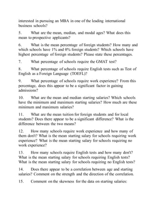 interested in pursuing an MBA in one of the leading international
business schools?
5. What are the mean, median, and modal ages? What does this
mean to prospective applicants?
6. What is the mean percentage of foreign students? How many and
which schools have 1% and 0% foreign students? Which schools have
highest percentage of foreign students? Please state these percentages.
7. What percentage of schools require the GMAT test?
8. What percentage of schools require English tests such as Test of
English as a Foreign Language (TOEFL)?
9. What percentage of schools require work experience? From this
percentage, does this appear to be a significant factor in gaining
admissions?
10. What are the mean and median starting salaries? Which schools
have the minimum and maximum starting salaries? How much are these
minimum and maximum salaries?
11. What are the mean tuition for foreign students and for local
students? Does there appear to be a significant difference? What is the
difference between the two means?
12. How many schools require work experience and how many of
them don't? What is the mean starting salary for schools requiring work
experience? What is the mean starting salary for schools requiring no
work experience?
13. How many schools require English tests and how many don't?
What is the mean starting salary for schools requiring English tests?
What is the mean starting salary for schools requiring no English tests?
14. Does there appear to be a correlation between age and starting
salaries? Comment on the strength and the direction of the correlation.
15. Comment on the skewness for the data on starting salaries:
 