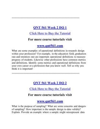 ==============================================
QNT 561 Week 2 DQ 1
Click Here to Buy the Tutorial
For more course tutorials visit
www.qnt561.com
What are some examples of operational definitions in research design
within your profession? For example, in the education field, graduation
rate and retention rate are important operational definitions to measure
progress of students. Likewise other professions have common metrics
and definitions. Identify some metrics and operational definitions from
your own career or a profession that you know well. Tell us why you
think it is important!
==============================================
QNT 561 Week 2 DQ 2
Click Here to Buy the Tutorial
For more course tutorials visit
www.qnt561.com
What is the purpose of sampling? What are some concerns and dangers
of sampling? How important is the sample design to data validity?
Explain. Provide an example where a sample might misrepresent data
 