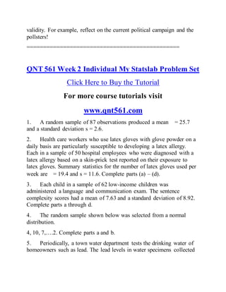 validity. For example, reflect on the current political campaign and the
pollsters!
==============================================
QNT 561 Week 2 Individual My Statslab Problem Set
Click Here to Buy the Tutorial
For more course tutorials visit
www.qnt561.com
1. A random sample of 87 observations produced a mean = 25.7
and a standard deviation s = 2.6.
2. Health care workers who use latex gloves with glove powder on a
daily basis are particularly susceptible to developing a latex allergy.
Each in a sample of 50 hospital employees who were diagnosed with a
latex allergy based on a skin-prick test reported on their exposure to
latex gloves. Summary statistics for thr number of latex gloves used per
week are = 19.4 and s = 11.6. Complete parts (a) – (d).
3. Each child in a sample of 62 low-income children was
administered a language and communication exam. The sentence
complexity scores had a mean of 7.63 and a standard deviation of 8.92.
Complete parts a through d.
4. The random sample shown below was selected from a normal
distribution.
4, 10, 7,….2. Complete parts a and b.
5. Periodically, a town water department tests the drinking water of
homeowners such as lead. The lead levels in water specimens collected
 