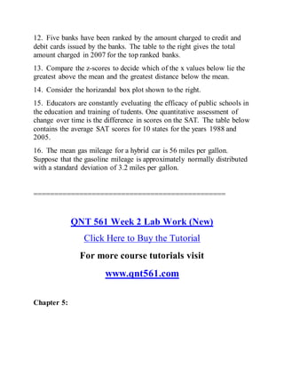 12. Five banks have been ranked by the amount charged to credit and
debit cards issued by the banks. The table to the right gives the total
amount charged in 2007 for the top ranked banks.
13. Compare the z-scores to decide which of the x values below lie the
greatest above the mean and the greatest distance below the mean.
14. Consider the horizandal box plot shown to the right.
15. Educators are constantly eveluating the efficacy of public schools in
the education and training of tudents. One quantitative assessment of
change over time is the difference in scores on the SAT. The table below
contains the average SAT scores for 10 states for the years 1988 and
2005.
16. The mean gas mileage for a hybrid car is 56 miles per gallon.
Suppose that the gasoline mileage is approximately normally distributed
with a standard deviation of 3.2 miles per gallon.
==============================================
QNT 561 Week 2 Lab Work (New)
Click Here to Buy the Tutorial
For more course tutorials visit
www.qnt561.com
Chapter 5:
 