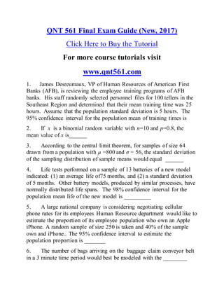 QNT 561 Final Exam Guide (New, 2017)
Click Here to Buy the Tutorial
For more course tutorials visit
www.qnt561.com
1. James Desreumaux, VP of Human Resources of American First
Banks (AFB), is reviewing the employee training programs of AFB
banks. His staff randomly selected personnel files for 100 tellers in the
Southeast Region and determined that their mean training time was 25
hours. Assume that the population standard deviation is 5 hours. The
95% confidence interval for the population mean of training times is
2. If x is a binomial random variable with n=10 and p=0.8, the
mean value of x is______
3. According to the central limit theorem, for samples of size 64
drawn from a population with µ =800 and σ = 56, the standard deviation
of the sampling distribution of sample means would equal ______
4. Life tests performed on a sample of 13 batteries of a new model
indicated: (1) an average life of75 months, and (2) a standard deviation
of 5 months. Other battery models, produced by similar processes, have
normally distributed life spans. The 98% confidence interval for the
population mean life of the new model is _________
5. A large national company is considering negotiating cellular
phone rates for its employees Human Resource department would like to
estimate the proportion of its employee population who own an Apple
iPhone. A random sample of size 250 is taken and 40% of the sample
own and iPhone.. The 95% confidence interval to estimate the
population proportion is _______
6. The number of bags arriving on the baggage claim conveyor belt
in a 3 minute time period would best be modeled with the ________
 
