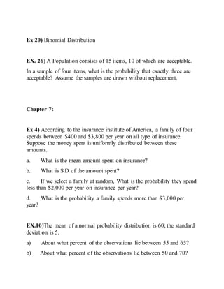Ex 20) Binomial Distribution
EX. 26) A Population consists of 15 items, 10 of which are acceptable.
In a sample of four items, what is the probability that exactly three are
acceptable? Assume the samples are drawn without replacement.
Chapter 7:
Ex 4) According to the insurance institute of America, a family of four
spends between $400 and $3,800 per year on all type of insurance.
Suppose the money spent is uniformly distributed between these
amounts.
a. What is the mean amount spent on insurance?
b. What is S.D of the amount spent?
c. If we select a family at random, What is the probability they spend
less than $2,000 per year on insurance per year?
d. What is the probability a family spends more than $3,000 per
year?
EX.10)The mean of a normal probability distribution is 60; the standard
deviation is 5.
a) About what percent of the observations lie between 55 and 65?
b) About what percent of the observations lie between 50 and 70?
 